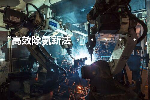 “高效除氨新法，破解氨氮廢水超標難題”
